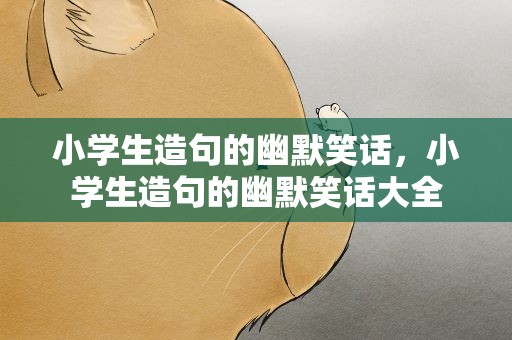 小学生造句的幽默笑话，小学生造句的幽默笑话大全