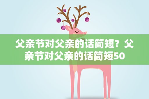 父亲节对父亲的话简短？父亲节对父亲的话简短50