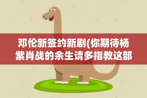 邓伦新签约新剧(你期待杨紫肖战的余生请多指教这部新剧吗)