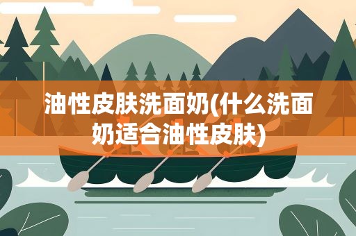 油性皮肤洗面奶(什么洗面奶适合油性皮肤)