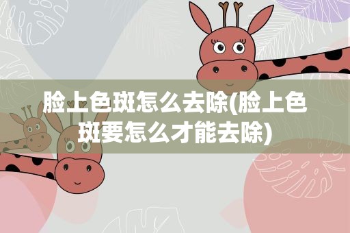 脸上色斑怎么去除(脸上色斑要怎么才能去除)