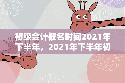 初级会计报名时间2021年下半年，2021年下半年初级会计报名时间是多久