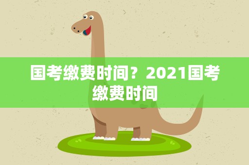 国考缴费时间？2021国考缴费时间