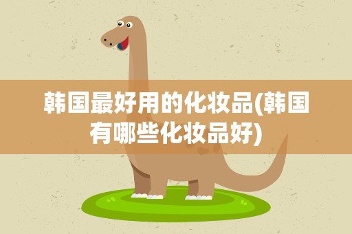 韩国最好用的化妆品(韩国有哪些化妆品好)