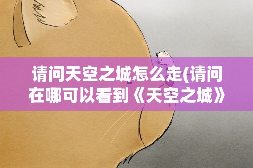 请问天空之城怎么走(请问在哪可以看到《天空之城》这部动画片啊)