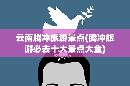 云南腾冲旅游景点(腾冲旅游必去十大景点大全)