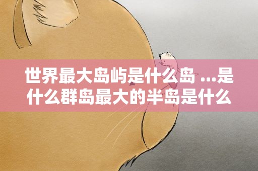 世界最大岛屿是什么岛 ...是什么群岛最大的半岛是什么岛最大的岛屿是什么岛屿
