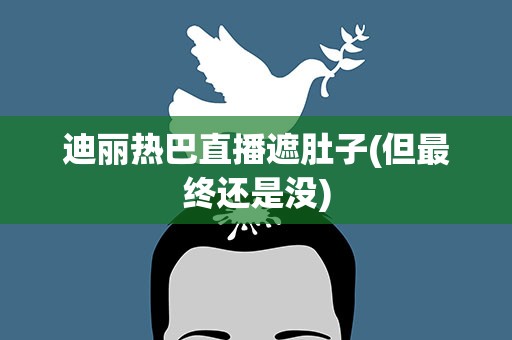 迪丽热巴直播遮肚子(但最终还是没)