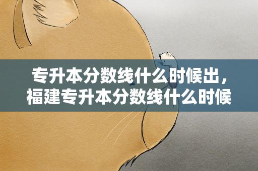 专升本分数线什么时候出，福建专升本分数线什么时候出