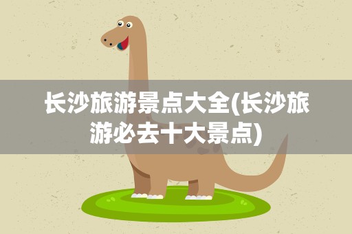 长沙旅游景点大全(长沙旅游必去十大景点)