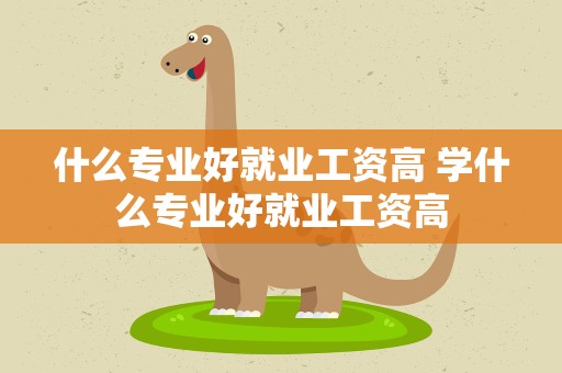 什么专业好就业工资高 学什么专业好就业工资高