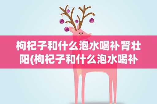 枸杞子和什么泡水喝补肾壮阳(枸杞子和什么泡水喝补肾壮阳效果最好)
