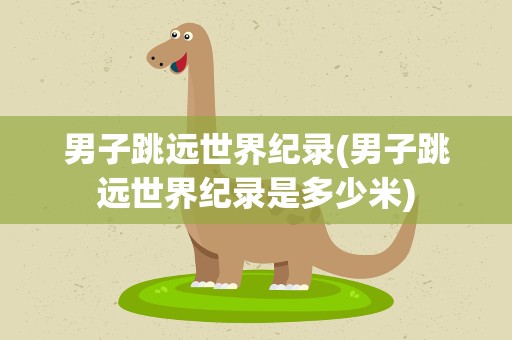 男子跳远世界纪录(男子跳远世界纪录是多少米)