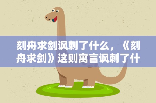 刻舟求剑讽刺了什么，《刻舟求剑》这则寓言讽刺了什么样的人