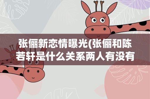 张俪新恋情曝光(张俪和陈若轩是什么关系两人有没有在一起过)