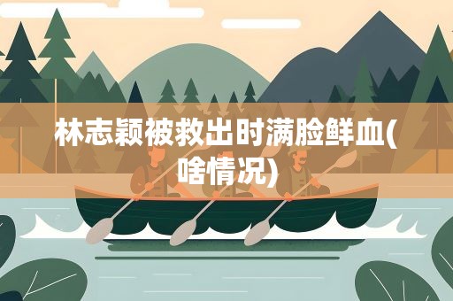 林志颖被救出时满脸鲜血(啥情况)