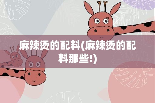 麻辣烫的配料(麻辣烫的配料那些!)