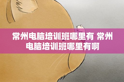 常州电脑培训班哪里有 常州电脑培训班哪里有啊