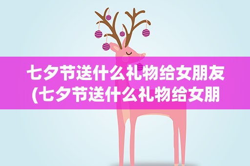 七夕节送什么礼物给女朋友(七夕节送什么礼物给女朋友比较)