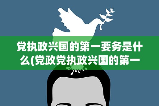 党执政兴国的第一要务是什么(党政党执政兴国的第一要务是什么)