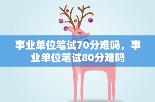 事业单位笔试70分难吗，事业单位笔试80分难吗