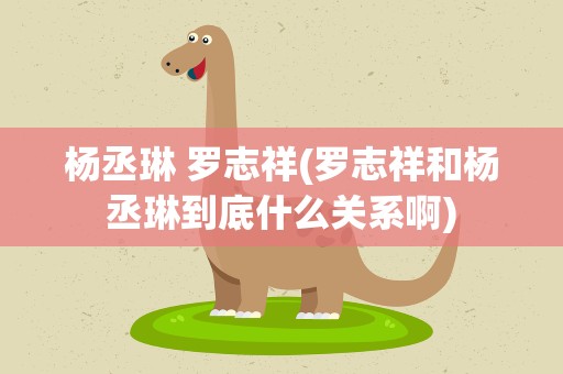 杨丞琳 罗志祥(罗志祥和杨丞琳到底什么关系啊)