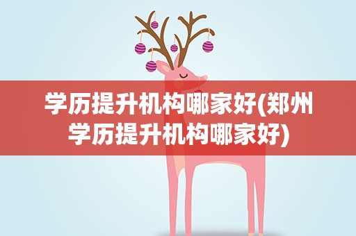 学历提升机构哪家好(郑州学历提升机构哪家好)