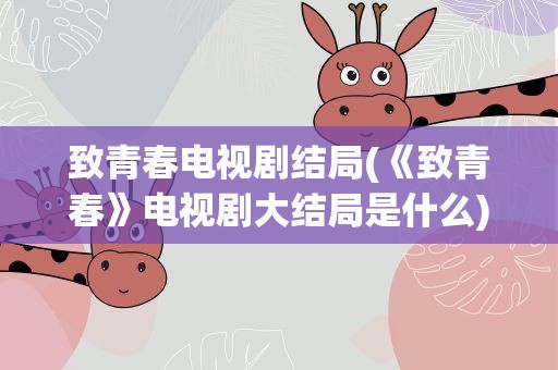 致青春电视剧结局(《致青春》电视剧大结局是什么)