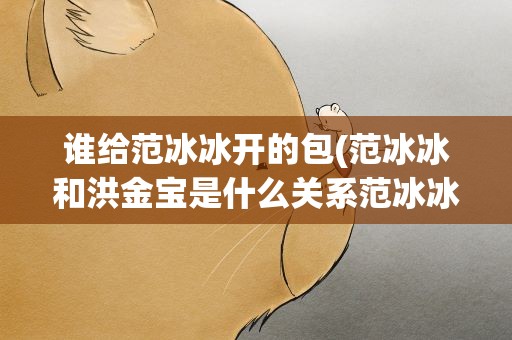 谁给范冰冰开的包(范冰冰和洪金宝是什么关系范冰冰的三大后台老板是谁)
