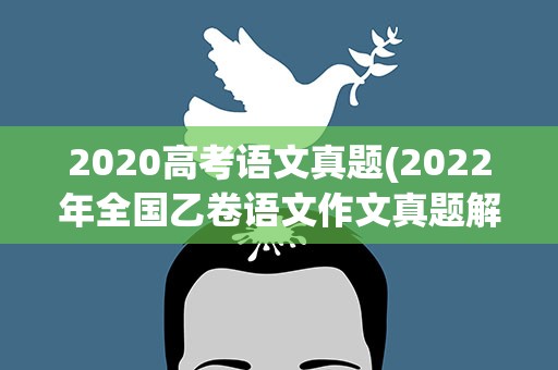2020高考语文真题(2022年全国乙卷语文作文真题解析(附2020、2021作文题))