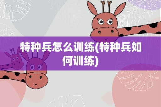 特种兵怎么训练(特种兵如何训练)