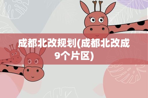 成都北改规划(成都北改成9个片区)
