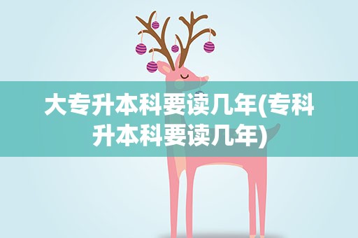 大专升本科要读几年(专科升本科要读几年)