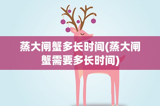 蒸大闸蟹多长时间(蒸大闸蟹需要多长时间)