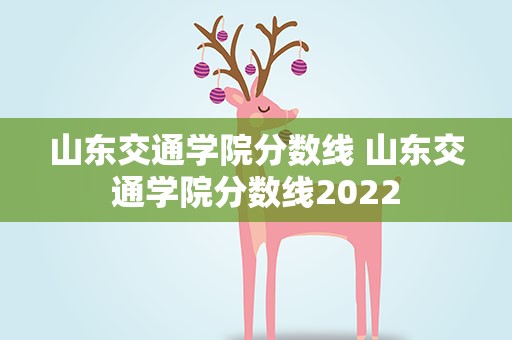 山东交通学院分数线 山东交通学院分数线2022