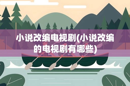 小说改编电视剧(小说改编的电视剧有哪些)