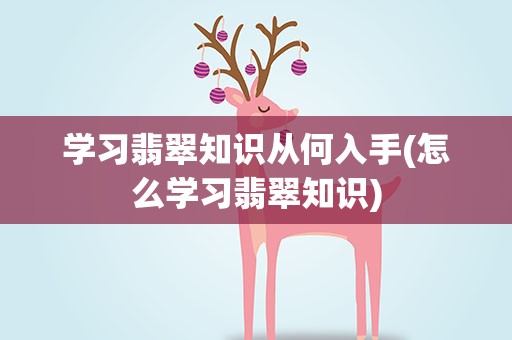 学习翡翠知识从何入手(怎么学习翡翠知识)