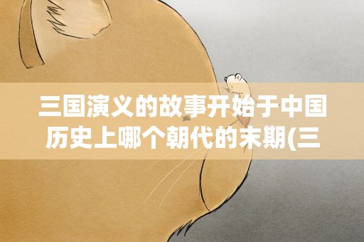 三国演义的故事开始于中国历史上哪个朝代的末期(三国演义的故事开始于哪个历史时期)