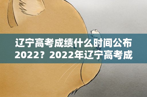 辽宁高考成绩什么时间公布2022？2022年辽宁高考成绩公布时间
