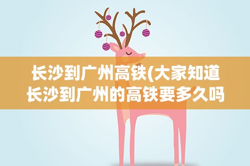 长沙到广州高铁(大家知道长沙到广州的高铁要多久吗)