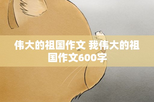伟大的祖国作文 我伟大的祖国作文600字