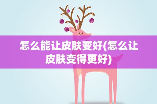 怎么能让皮肤变好(怎么让皮肤变得更好)