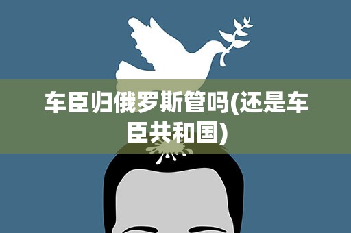 车臣归俄罗斯管吗(还是车臣共和国)