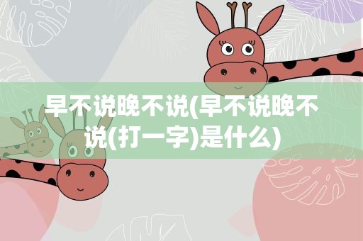 早不说晚不说(早不说晚不说(打一字)是什么)