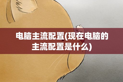 电脑主流配置(现在电脑的主流配置是什么)