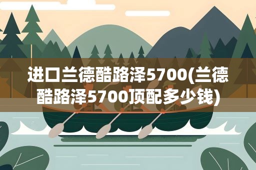 进口兰德酷路泽5700(兰德酷路泽5700顶配多少钱)