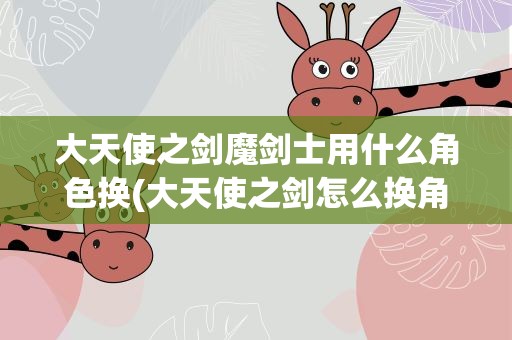 大天使之剑魔剑士用什么角色换(大天使之剑怎么换角色 转职换什么角色好)