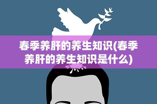 春季养肝的养生知识(春季养肝的养生知识是什么)