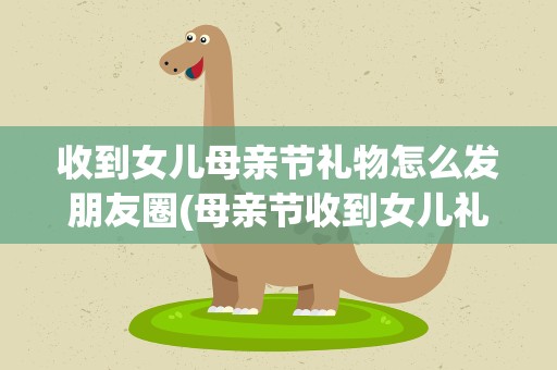 收到女儿母亲节礼物怎么发朋友圈(母亲节收到女儿礼物怎么发朋友圈)