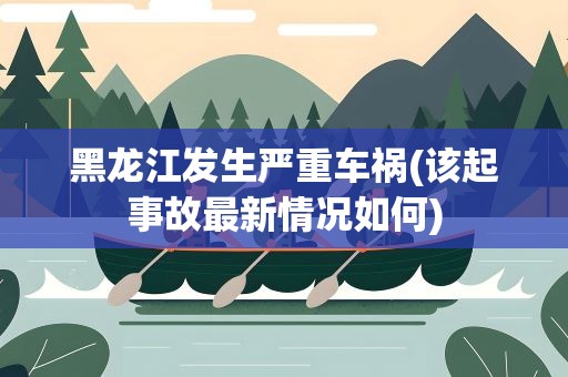 黑龙江发生严重车祸(该起事故最新情况如何)